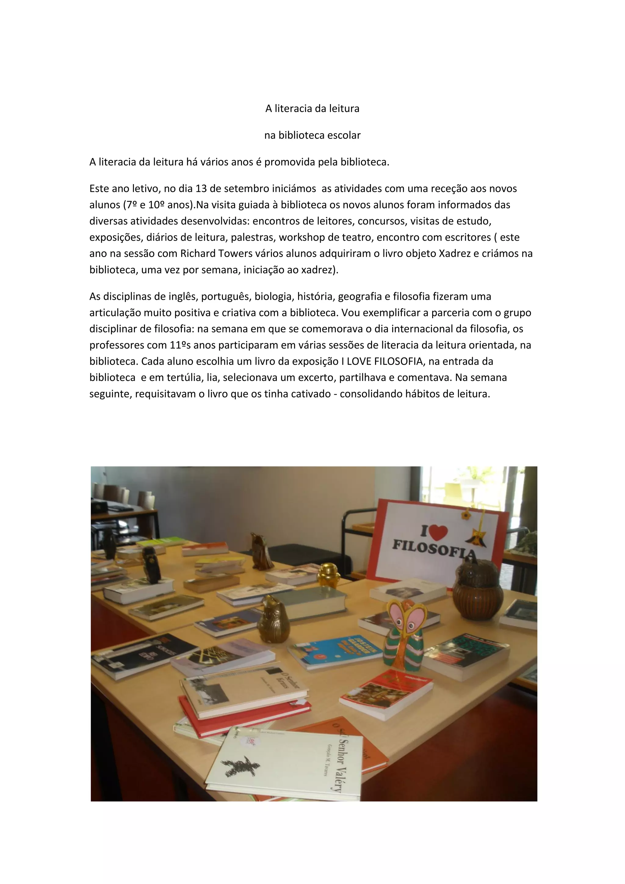 A literacia da leitura
na biblioteca escolar
A literacia da leitura há vários anos é promovida pela biblioteca.
Este ano letivo, no dia 13 de setembro iniciámos as atividades com uma receção aos novos
alunos (7º e 10º anos).Na visita guiada à biblioteca os novos alunos foram informados das
diversas atividades desenvolvidas: encontros de leitores, concursos, visitas de estudo,
exposições, diários de leitura, palestras, workshop de teatro, encontro com escritores ( este
ano na sessão com Richard Towers vários alunos adquiriram o livro objeto Xadrez e criámos na
biblioteca, uma vez por semana, iniciação ao xadrez).
As disciplinas de inglês, português, biologia, história, geografia e filosofia fizeram uma
articulação muito positiva e criativa com a biblioteca. Vou exemplificar a parceria com o grupo
disciplinar de filosofia: na semana em que se comemorava o dia internacional da filosofia, os
professores com 11ºs anos participaram em várias sessões de literacia da leitura orientada, na
biblioteca. Cada aluno escolhia um livro da exposição I LOVE FILOSOFIA, na entrada da
biblioteca e em tertúlia, lia, selecionava um excerto, partilhava e comentava. Na semana
seguinte, requisitavam o livro que os tinha cativado - consolidando hábitos de leitura.