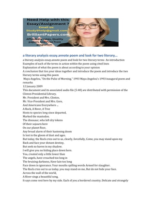 a literary analysis essay.annote poem and look for two literary...
a literary analysis essay.annote poem and look for two literary terms An introduction
Examples of each of the terms in action within the poem using cited lines
Explanation of what the poem is about according to your opinion
A conclusion that ties your ideas together and introduce the poem and introduce the two
literary terms using this poem
Maya Angelou, "On the Pulse of Morning," 1993 Maya Angelou's 1993 inaugural poem and
remarks
12 January 2009
This document and its associated audio file (5:48) are distributed with permission of the
Clinton Presidential Library.
Mr. President and Mrs. Clinton,
Mr. Vice-President and Mrs. Gore,
And Americans Everywhere ...
A Rock, A River, A Tree
Hosts to species long since departed,
Marked the mastodon.
The dinosaur, who left dry tokens
Of their sojourn here
On our planet floor,
Any broad alarm of their hastening doom
Is lost in the gloom of dust and ages.
But today, the Rock cries out to us, clearly, forcefully, Come, you may stand upon my
Back and face your distant destiny,
But seek no haven in my shadow.
I will give you no hiding place down here.
You, created only a little lower than
The angels, have crouched too long in
The bruising darkness, Have lain too long
Face down in ignorance. Your mouths spilling words Armed for slaughter.
The Rock cries out to us today, you may stand on me, But do not hide your face.
Across the wall of the world,
A River sings a beautiful song,
It says come rest here by my side. Each of you a bordered country, Delicate and strangely
 