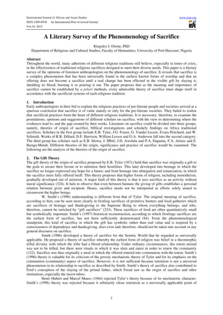 International Journal of African and Asian Studies www.iiste.org
ISSN 2409-6938 An International Peer-reviewed Journal
Vol.10, 2015
1
A Literary Survey of the Phenomenology of Sacrifice
Kingsley I. Owete, PhD
Department of Religious and Cultural Studies, Faculty of Humanities, University of Port Harcourt, Nigeria
Abstract
Throughout the world, many adherents of different religious traditions still believe, especially in times of crisis,
in the effectiveness of traditional religious sacrifices designed to meet their diverse needs. This paper is a literary
survey of the opinions of foremost anthropologists on the phenomenology of sacrifice. It reveals that sacrifice is
a complex phenomenon that has been universally found in the earliest known forms of worship and that an
offering does not become a sacrifice until a real change has been effected in the visible gift by slaying it,
shedding its blood, burning it or pouring it out. The paper proposes that as the meaning and importance of
sacrifice cannot be established by a priori methods, every admissible theory of sacrifice must shape itself in
accordance with the sacrificial systems of each religious tradition.
1. Introduction
Early anthropologists in their bid to explain the religious practices of pre-literate people and societies arrived at a
spurious conclusion that sacrifice is of value mainly or only for the pre-literate societies. They failed to realise
that sacrificial practices form the heart of different religious traditions. It is necessary, therefore, to examine the
postulations, opinions and suggestions of different scholars on sacrifice, with the view to determining where the
evidences lead to, and the gap created by their works. Literature on sacrifice could be divided into three groups,
namely, theories of origin of sacrifice, biblical investigations and scholarly findings on Africa traditional
sacrifices. Scholars in the first group include E.B. Tylor, J.G. Frazer, G. Vander Lecuw, Evans Pritchard, and W.
Schmidt. Works of R.B. Dillard, D.F. Harrison, William Lessor and G.A. Anderson fall into the second category.
The third group has scholars such as E.B. Idowu, J. Mbiti, J.D. Awolalu and P.A. Dapamu, F.A. Arinze and E.
Ikenga-Metuh. Different theories of the origin, significance and practice of sacrifice would be examined. The
following are the analysis of the theories of the origin of sacrifice.
2. The Gift Theory
The gift theory of the origin of sacrifice proposed by E.B. Tylor (1871) held that sacrifice was originally a gift to
the gods to secure their favour or to minimise their hostilities. This later developed into homage in which the
sacrifice no longer expressed any hope for a future; and from homage into abnegation and renunciation, in which
the sacrifice more fully offered itself. This theory proposes that higher forms of religion, including monotheism,
gradually developed out of animism. A major fault of this theory is that it sees sacrifice as an activity without
moral significance (324). It fails to observe that even between humans the giving of gifts establishes a personal
relation between giver and recipient. Hence, sacrifice needs not be interpreted as efforts solely aimed to
circumvent the higher beings.
W. Smith’s (1996) understanding is different from that of Tylor. The original meaning of sacrifice,
according to him, can be seen more clearly in firstling sacrifices of primitive hunters and food gatherers which
are sacrifices of homage and thanksgiving to the Supreme Being to whom everything belongs, and who,
therefore, cannot be enriched by “gift sacrifices” (233). These sacrifices of food are often quantitatively small
but symbolically important. Smith’s (1997) historical reconstruction, according to which firstlings sacrifices are
the earliest form of sacrifice, has not been sufficiently demonstrated (84). From the phenomenological
standpoint, this kind of sacrifice in which the gift has symbolic rather than real value and is inspired by a
consciousness of dependence and thanksgiving, does exist and, therefore, should not be taken into account in any
general discourse on sacrifice.
Smith (1996) developed a theory of sacrifice for the Semitic World that he regarded as universally
applicable. He proposed a theory of sacrifice whereby the earliest form of religion was belief in a theomorphic
tribal divinity with which the tribe had a blood relationship. Under ordinary circumstances, this totem animal
was not to be killed, but there were rituals in which it was slain and eaten in order to renew the community
(122). Sacrifice was thus originally a meal in which the offered entered into communion with the totem. Smith’s
(1996) theory is valuable for its criticism of the grossly mechanistic theory of Tylor and for its emphasis on the
communion (community) aspect of sacrifice. However, it is not sufficient because totemism is not a universal
phenomenon in its relationship to sacrifice as described by Smith. Smith’s theory of sacrifice also contributed to
Fred’s conception of the slaying of the primal father, which Freud saw as the origin of sacrifice and other
institutions, especially the incest taboo.
Henri Hubert and Marcel Mauss (1964) rejected Tylor’s theory because of its mechanistic character.
Smith’s (1996) theory was rejected because it arbitrarily chose totemism as a universally applicable point of
 