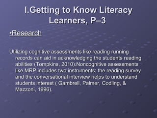 I.Getting to Know Literacy Learners, P–3   • Research Utilizing cognitive assessments like reading running records can aid in acknowledging the students reading abilities (Tompkins, 2010).Noncognitive assessments like MRP includes two instruments: the reading survey and the conversational interview helps to understand students interest ( Gambrell, Palmer, Codling, & Mazzoni, 1996).  