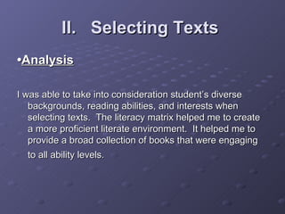 II.  Selecting Texts   • Analysis I was able to take into consideration student’s diverse backgrounds, reading abilities, and interests when selecting texts.  The literacy matrix helped me to create a more proficient literate environment.  It helped me to provide a broad collection of books that were engaging to all ability levels.   