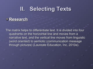 II.  Selecting Texts   Research The matrix helps to differentiate text. It is divided into four quadrants on the horizontal line and moves from a narrative text, and the vertical line moves from linguistic (word oriented) to semiotic (communication message through pictures) (Laureate Education, Inc, 2010a). 