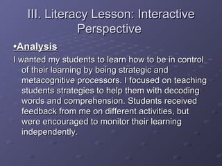 III. Literacy Lesson: Interactive Perspective  • Analysis   I wanted my students to learn how to be in control of their learning by being strategic and metacognitive processors. I focused on teaching students strategies to help them with decoding words and comprehension. Students received feedback from me on different activities, but were encouraged to monitor their learning independently. 