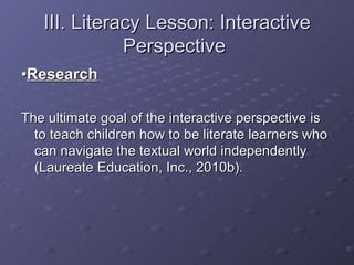 III. Literacy Lesson: Interactive Perspective  • Research The ultimate goal of the interactive perspective is to teach children how to be literate learners who can navigate the textual world independently (Laureate Education, Inc., 2010b). 