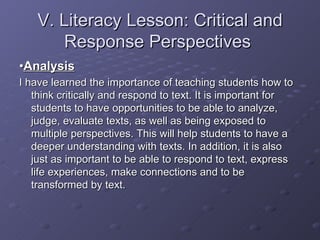 V. Literacy Lesson: Critical and Response Perspectives  • Analysis I have learned the importance of teaching students how to think critically and respond to text. It is important for students to have opportunities to be able to analyze, judge, evaluate texts, as well as being exposed to multiple perspectives. This will help students to have a deeper understanding with texts. In addition, it is also just as important to be able to respond to text, express life experiences, make connections and to be transformed by text. 