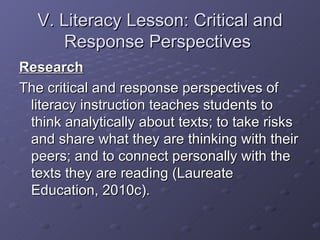 V. Literacy Lesson: Critical and Response Perspectives  Research The critical and response perspectives of literacy instruction teaches students to think analytically about texts; to take risks and share what they are thinking with their peers; and to connect personally with the texts they are reading (Laureate Education, 2010c). 