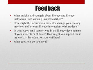Feedback
• What insights did you gain about literacy and literacy
instruction from viewing this presentation?
• How might the information presented change your literacy
practices and/ or your literacy interactions with students?
• In what ways can I support you in the literacy development
of your students or children? How might you support me in
my work with students or your children?
• What questions do you have?
 