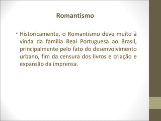 Romantismo 
• Historicamente, o Romantismo deve muito à 
vinda da família Real Portuguesa ao Brasil, 
principalmente pelo fato do desenvolvimento 
urbano, fim da censura dos livros e criação e 
expansão da imprensa. 
 