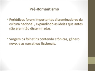 Pré-Romantismo 
• Periódicos foram importantes disseminadores da 
cultura nacional , expandindo as ideias que antes 
não eram tão disseminadas. 
• Surgem os folhetins contendo crônicas, gênero 
novo, e as narrativas ficcionais. 
 