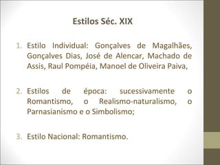 Estilos Séc. XIX 
1. Estilo Individual: Gonçalves de Magalhães, 
Gonçalves Dias, José de Alencar, Machado de 
Assis, Raul Pompéia, Manoel de Oliveira Paiva, 
2. Estilos de época: sucessivamente o 
Romantismo, o Realismo-naturalismo, o 
Parnasianismo e o Simbolismo; 
3. Estilo Nacional: Romantismo. 
 