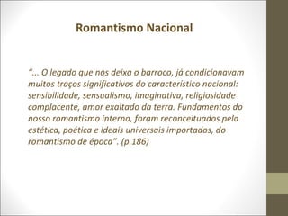 Romantismo Nacional 
“... O legado que nos deixa o barroco, já condicionavam 
muitos traços significativos do característico nacional: 
sensibilidade, sensualismo, imaginativa, religiosidade 
complacente, amor exaltado da terra. Fundamentos do 
nosso romantismo interno, foram reconceituados pela 
estética, poética e ideais universais importados, do 
romantismo de época”. (p.186) 
 