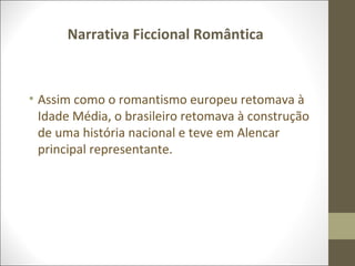 Narrativa Ficcional Romântica 
• Assim como o romantismo europeu retomava à 
Idade Média, o brasileiro retomava à construção 
de uma história nacional e teve em Alencar 
principal representante. 
 