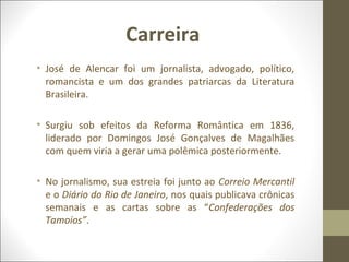 Carreira 
• José de Alencar foi um jornalista, advogado, político, 
romancista e um dos grandes patriarcas da Literatura 
Brasileira. 
• Surgiu sob efeitos da Reforma Romântica em 1836, 
liderado por Domingos José Gonçalves de Magalhães 
com quem viria a gerar uma polêmica posteriormente. 
• No jornalismo, sua estreia foi junto ao Correio Mercantil 
e o Diário do Rio de Janeiro, nos quais publicava crônicas 
semanais e as cartas sobre as “Confederações dos 
Tamoios”. 
 