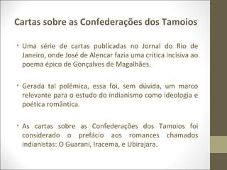 Cartas sobre as Confederações dos Tamoios 
• Uma série de cartas publicadas no Jornal do Rio de 
Janeiro, onde José de Alencar fazia uma crítica incisiva ao 
poema épico de Gonçalves de Magalhães. 
• Gerada tal polêmica, essa foi, sem dúvida, um marco 
relevante para o estudo do indianismo como ideologia e 
poética romântica. 
• As cartas sobre as Confederações dos Tamoios foi 
considerado o prefácio aos romances chamados 
indianistas: O Guarani, Iracema, e Ubirajara. 
 