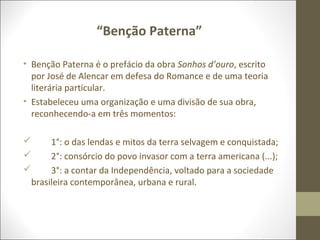 “Benção Paterna” 
• Benção Paterna é o prefácio da obra Sonhos d’ouro, escrito 
por José de Alencar em defesa do Romance e de uma teoria 
literária particular. 
• Estabeleceu uma organização e uma divisão de sua obra, 
reconhecendo-a em três momentos: 
 1°: o das lendas e mitos da terra selvagem e conquistada; 
 2°: consórcio do povo invasor com a terra americana (...); 
 3°: a contar da Independência, voltado para a sociedade 
brasileira contemporânea, urbana e rural. 
 