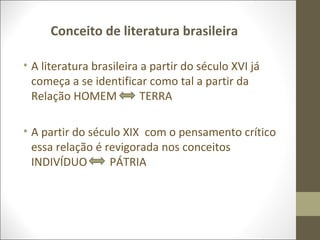 Conceito de literatura brasileira 
• A literatura brasileira a partir do século XVI já 
começa a se identificar como tal a partir da 
Relação HOMEM TERRA 
• A partir do século XIX com o pensamento crítico 
essa relação é revigorada nos conceitos 
INDIVÍDUO PÁTRIA 
 