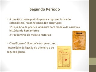 Segundo Período 
• A temática desse período passa a representativa do 
colonialismo, reconhecendo dois subgrupos: 
1°:Equilíbrio da poética indianista com modelo de narrativa 
histórica do Romantismo 
2°:Predomínio do modelo histórico 
• Classifica-se O Guarani e Iracema como 
intermédio de ligação do primeiro e do 
segundo grupo. 
 