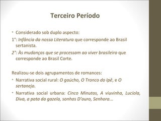 Terceiro Período 
• Considerado sob duplo aspecto: 
1°: Infância da nossa Literatura que corresponde ao Brasil 
sertanista. 
2°: Às mudanças que se processam ao viver brasileiro que 
corresponde ao Brasil Corte. 
Realizou-se dois agrupamentos de romances: 
• Narrativa social rural: O gaúcho, O Tronco do Ipê, e O 
sertanejo. 
• Narrativa social urbana: Cinco Minutos, A viuvinha, Lucíola, 
Diva, a pata da gazela, sonhos D’ouro, Senhora... 
 