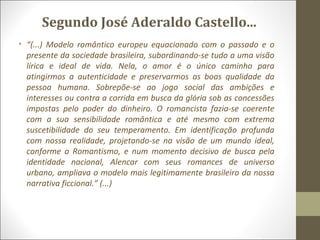 Segundo José Aderaldo Castello... 
• “(...) Modelo romântico europeu equacionado com o passado e o 
presente da sociedade brasileira, subordinando-se tudo a uma visão 
lírica e ideal de vida. Nela, o amor é o único caminho para 
atingirmos a autenticidade e preservarmos as boas qualidade da 
pessoa humana. Sobrepõe-se ao jogo social das ambições e 
interesses ou contra a corrida em busca da glória sob as concessões 
impostas pelo poder do dinheiro. O romancista fazia-se coerente 
com a sua sensibilidade romântica e até mesmo com extrema 
suscetibilidade do seu temperamento. Em identificação profunda 
com nossa realidade, projetando-se na visão de um mundo ideal, 
conforme o Romantismo, e num momento decisivo de busca pela 
identidade nacional, Alencar com seus romances de universo 
urbano, ampliava o modelo mais legitimamente brasileiro da nossa 
narrativa ficcional.” (...) 
 