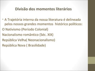Divisão dos momentos literários 
• A Trajetória interna da nossa literatura é delineada 
pelos nossos grandes momentos histórico políticos: 
O Nativismo (Período Colonial) 
Nacionalismo romântico (Séc. XIX) 
República Velha( Neonacionalismo) 
República Nova ( Brasilidade) 
 
