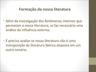 Formação da nossa literatura 
• Além da investigação dos fenômenos internos que 
permeiam a nossa literatura, se faz necessária uma 
análise da influência externa; 
• É preciso avaliar se nossa literatura não é uma 
transposição da literatura Ibérica disposta em um 
outro cenário. 
 