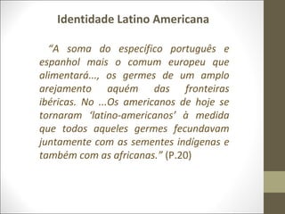 Identidade Latino Americana 
“A soma do específico português e 
espanhol mais o comum europeu que 
alimentará..., os germes de um amplo 
arejamento aquém das fronteiras 
ibéricas. No ...Os americanos de hoje se 
tornaram ‘latino-americanos’ à medida 
que todos aqueles germes fecundavam 
juntamente com as sementes indígenas e 
também com as africanas.” (P.20) 
 