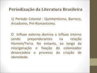 Periodização da Literatura Brasileira 
1) Período Colonial : Quinhentismo, Barroco, 
Arcadismo, Pré-Romantismo. 
O Influxo externo domina o influxo interno 
sendo preponderantes na relação 
Homem/Terra. No entanto, ao longo da 
miscigenação e fixação do colonizador 
desencadeia o processo da criação de 
identidade. 
 