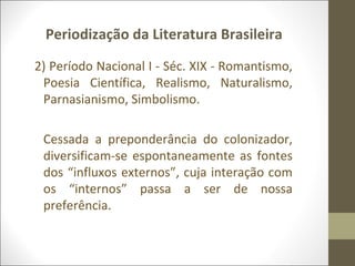Periodização da Literatura Brasileira 
2) Período Nacional I - Séc. XIX - Romantismo, 
Poesia Científica, Realismo, Naturalismo, 
Parnasianismo, Simbolismo. 
Cessada a preponderância do colonizador, 
diversificam-se espontaneamente as fontes 
dos “influxos externos”, cuja interação com 
os “internos” passa a ser de nossa 
preferência. 
 
