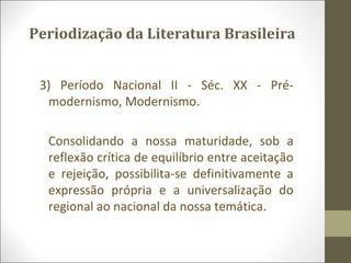 Periodização da Literatura Brasileira 
3) Período Nacional II - Séc. XX - Pré-modernismo, 
Modernismo. 
Consolidando a nossa maturidade, sob a 
reflexão crítica de equilíbrio entre aceitação 
e rejeição, possibilita-se definitivamente a 
expressão própria e a universalização do 
regional ao nacional da nossa temática. 
 