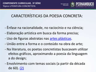 COMPONENTE CURRICULAR, 3ª SÉRIE
Tópico LITERATURA CONCRETISTA
CARACTERÍSTICAS DA POESIA CONCRETA:
- Ênfase na racionalidade, no raciocínio e na ciência;
- Elaboração artística em busca da forma precisa;
- Uso de figuras abstratas nas artes plásticas.
- União entre a forma e o conteúdo na obra de arte;
- Na literatura, os poetas concretistas buscavam utilizar
efeitos gráficos, aproximando a poesia da linguagem
a do design;
- Envolvimento com temas sociais (a partir da década
de 60). (2)
 