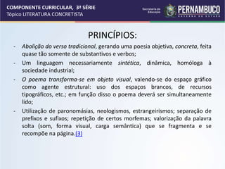 COMPONENTE CURRICULAR, 3ª SÉRIE
Tópico LITERATURA CONCRETISTA
PRINCÍPIOS:
- Abolição do verso tradicional, gerando uma poesia objetiva, concreta, feita
quase tão somente de substantivos e verbos;
- Um linguagem necessariamente sintética, dinâmica, homóloga à
sociedade industrial;
- O poema transforma-se em objeto visual, valendo-se do espaço gráfico
como agente estrutural: uso dos espaços brancos, de recursos
tipográficos, etc.; em função disso o poema deverá ser simultaneamente
lido;
- Utilização de paronomásias, neologismos, estrangeirismos; separação de
prefixos e sufixos; repetição de certos morfemas; valorização da palavra
solta (som, forma visual, carga semântica) que se fragmenta e se
recompõe na página.(3)
 