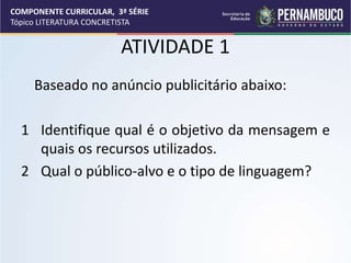 COMPONENTE CURRICULAR, 3ª SÉRIE
Tópico LITERATURA CONCRETISTA
ATIVIDADE 1
Baseado no anúncio publicitário abaixo:
1 Identifique qual é o objetivo da mensagem e
quais os recursos utilizados.
2 Qual o público-alvo e o tipo de linguagem?
 