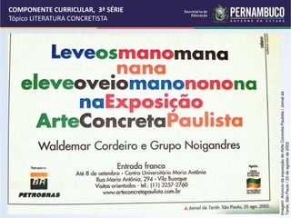 COMPONENTE CURRICULAR, 3ª SÉRIE
Tópico LITERATURA CONCRETISTA
Imagem:
Anúncio
da
exposição
de
Atrte
Concreta
Paulista
/
Jornal
da
Tarde,
São
Paulo
/
20
de
agosto
de
2002.
 