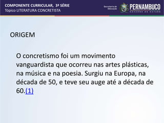 COMPONENTE CURRICULAR, 3ª SÉRIE
Tópico LITERATURA CONCRETISTA
ORIGEM
O concretismo foi um movimento
vanguardista que ocorreu nas artes plásticas,
na música e na poesia. Surgiu na Europa, na
década de 50, e teve seu auge até a década de
60.(1)
 