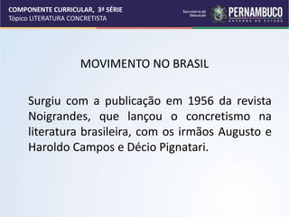 COMPONENTE CURRICULAR, 3ª SÉRIE
Tópico LITERATURA CONCRETISTA
MOVIMENTO NO BRASIL
Surgiu com a publicação em 1956 da revista
Noigrandes, que lançou o concretismo na
literatura brasileira, com os irmãos Augusto e
Haroldo Campos e Décio Pignatari.
 