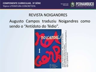 COMPONENTE CURRICULAR, 3ª SÉRIE
Tópico LITERATURA CONCRETISTA
REVISTA NOIGANDRES
Augusto Campos traduziu Noigandres como
sendo o “Antídoto do Tédio”.
Imagem:
Revista
Noigandres,
1952,
Augusto
de
Campos,
Décio
Pignatari
e
Haroldo
de
Campos
/
http://www.antoniomiranda.com.br/poesia_visual/noigandres_o
rigem_e_significado.html
 