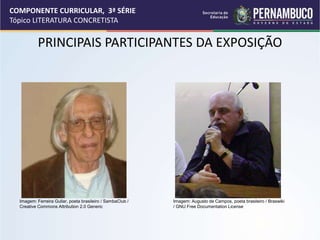 COMPONENTE CURRICULAR, 3ª SÉRIE
Tópico LITERATURA CONCRETISTA
PRINCIPAIS PARTICIPANTES DA EXPOSIÇÃO
Imagem: Ferreira Gullar, poeta brasileiro / SambaClub /
Creative Commons Attribution 2.0 Generic
Imagem: Augusto de Campos, poeta brasileiro / Braswiki
/ GNU Free Documentation License
 