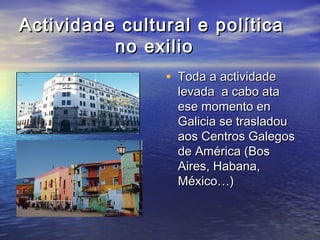 Actividade cultural e políticaActividade cultural e política
no exiliono exilio
• Toda a actividadeToda a actividade
levada a cabo atalevada a cabo ata
ese momento enese momento en
Galicia se trasladouGalicia se trasladou
aos Centros Galegosaos Centros Galegos
de América (Bosde América (Bos
Aires, Habana,Aires, Habana,
México…)México…)
 