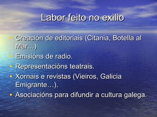 Labor feito no exilioLabor feito no exilio
• Creación de editoriais (Citania, Botella alCreación de editoriais (Citania, Botella al
Mar…)Mar…)
• Emisións de radio.Emisións de radio.
• Representacións teatrais.Representacións teatrais.
• Xornais e revistas (Vieiros, GaliciaXornais e revistas (Vieiros, Galicia
Emigrante…).Emigrante…).
• Asociacións para difundir a cultura galega.Asociacións para difundir a cultura galega.
 