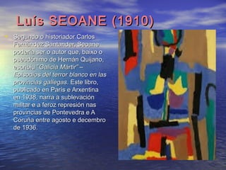 Luís SEOANE (1910)Luís SEOANE (1910)
• Segundo o historiador CarlosSegundo o historiador Carlos
Fernández Santander, SeoaneFernández Santander, Seoane
podería ser o autor que, baixo opodería ser o autor que, baixo o
pseudónimo de Hernán Quijano,pseudónimo de Hernán Quijano,
escribiu ”escribiu ”Galicia Mártir” –Galicia Mártir” –
Episodios del terror blanco en lasEpisodios del terror blanco en las
provincias gallegasprovincias gallegas. Este libro,. Este libro,
publicado en París e Arxentinapublicado en París e Arxentina
en 1938, narra a sublevaciónen 1938, narra a sublevación
militar e a feroz represión nasmilitar e a feroz represión nas
provincias de Pontevedra e Aprovincias de Pontevedra e A
Coruña entre agosto e decembroCoruña entre agosto e decembro
de 1936.de 1936.
 