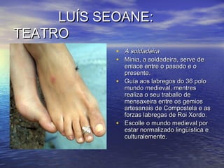 LUÍS SEOANE:LUÍS SEOANE:
TEATROTEATRO
• A soldadeiraA soldadeira
• Minia, a soldadeira, serve deMinia, a soldadeira, serve de
enlace entre o pasado e oenlace entre o pasado e o
presente.presente.
• Guía aos labregos do 36 poloGuía aos labregos do 36 polo
mundo medieval, mentresmundo medieval, mentres
realiza o seu traballo derealiza o seu traballo de
mensaxeira entre os gemiosmensaxeira entre os gemios
artesanais de Compostela e asartesanais de Compostela e as
forzas labregas de Roi Xordo.forzas labregas de Roi Xordo.
• Escolle o mundo medieval porEscolle o mundo medieval por
estar normalizado lingüística eestar normalizado lingüística e
culturalemente.culturalemente.
 
