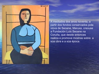 A mediados dos anos noventa, a
partir dos fondos conservados pola
viúva de Seoane, Maruxa, creouse
a Fundación Luís Seoane na
Coruña, que desde entonces
realiza e promove mostras sobre a
súa obra e a súa época.
 