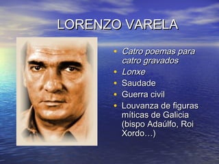 LORENZO VARELALORENZO VARELA
• Catro poemas paraCatro poemas para
catro gravadoscatro gravados
• LonxeLonxe
• SaudadeSaudade
• Guerra civilGuerra civil
• Louvanza de figurasLouvanza de figuras
míticas de Galiciamíticas de Galicia
(bispo Adaúlfo, Roi(bispo Adaúlfo, Roi
Xordo…)Xordo…)
 