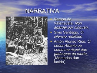NARRATIVANARRATIVA
• Ramón deRamón de
Valenzuela,Valenzuela, NonNon
agardei por ninguénagardei por ninguén..
• Sivio Santiago,Sivio Santiago, OO
silencio redimidosilencio redimido
• Antón Alonso Ríos,Antón Alonso Ríos, OO
señor Afranio ouseñor Afranio ou
como me rispei dascomo me rispei das
gadoupas da mortegadoupas da morte,,
““Memorias dunMemorias dun
fuxidofuxido””
 