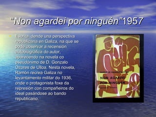 ““Non agardei por ninguén”Non agardei por ninguén”19519577
• Escrita dende una perspectivaEscrita dende una perspectiva
republicana en Galiza, na que serepublicana en Galiza, na que se
pode observar a recensiónpode observar a recensión
autobiográfica do autor,autobiográfica do autor,
aparecendo na novela coaparecendo na novela co
pseudónimo de D. Gonzalopseudónimo de D. Gonzalo
Ozores de Ulloa. Nesta novela,Ozores de Ulloa. Nesta novela,
Ramón recrea Galiza noRamón recrea Galiza no
levantamento militar do 1936,levantamento militar do 1936,
onde o protagonista foxe daonde o protagonista foxe da
represión con compañeiros dorepresión con compañeiros do
ideal pasándose ao bandoideal pasándose ao bando
republicanorepublicano..
 