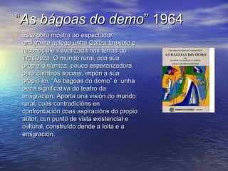 ““As bágoas do demoAs bágoas do demo” 1964” 1964
• Esta obra mostra ao espectadorEsta obra mostra ao espectador
emigrante galego unha Galiza tanxible eemigrante galego unha Galiza tanxible e
recoñecible visualizada nas terras dorecoñecible visualizada nas terras do
TrasDeza. O mundo rural, coa súaTrasDeza. O mundo rural, coa súa
propia dinámica, pouco esperanzadorapropia dinámica, pouco esperanzadora
para cambios sociais, impón a súapara cambios sociais, impón a súa
propia lei. “As bagoas do demo” é unhapropia lei. “As bagoas do demo” é unha
peza significativa do teatro dapeza significativa do teatro da
emigración. Aporta una visión do mundoemigración. Aporta una visión do mundo
rural, coas contradicións enrural, coas contradicións en
confrontación coas aspiracións do propioconfrontación coas aspiracións do propio
autor, cun punto de vista existencial eautor, cun punto de vista existencial e
cultural, construído dende a loita e acultural, construído dende a loita e a
emigración.emigración.
 