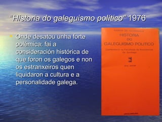 ““Historia do galeguismo político”Historia do galeguismo político” 19761976
• Onde desatou unha forteOnde desatou unha forte
polémica: fai apolémica: fai a
consideración histórica deconsideración histórica de
que foron os galegos e nonque foron os galegos e non
os estranxeiros quenos estranxeiros quen
liquidaron a cultura e aliquidaron a cultura e a
personalidade galega.personalidade galega.
 
