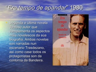 ““Era tempo de apandarEra tempo de apandar” 1980” 1980
• Segunda e última novelaSegunda e última novela
do noso autor quedo noso autor que
complementa os aspectoscomplementa os aspectos
máis novelescos da súamáis novelescos da súa
biografía. Ambas novelasbiografía. Ambas novelas
son narradas nunson narradas nun
escenario Trasdezano,escenario Trasdezano,
así como case todos osasí como case todos os
protagonistas son daprotagonistas son da
contorna da Bandeira.contorna da Bandeira.
 
