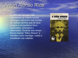 Antón Alonso RíosAntón Alonso Ríos
• É unha das persoas máis
importantes de Galicia xa que
conseguiu sobrevivir nos montes
de Galicia mentres que os seus
amigos e compañeiros foron
capturados, torturados e
asasinados. Durante este tempo
fíxose chamar “Siñor Afranio” e
traballou como mendigo, criado e
traballador nas colleitas.
 