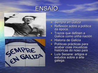 ENSAIOENSAIO
• Sempre en GalizaSempre en Galiza
• Reflexión sobre a políticaReflexión sobre a política
da época.da época.
• Trazos que definen aTrazos que definen a
Galicia como unha naciónGalicia como unha nación
• Historia de GaliciaHistoria de Galicia
• Políticas prácticas paraPolíticas prácticas para
acabar coas inxustizasacabar coas inxustizas
históricas do noso paíshistóricas do noso país
• Luís Seoane: artigos eLuís Seoane: artigos e
estudos sobre a arteestudos sobre a arte
galega.galega.
 